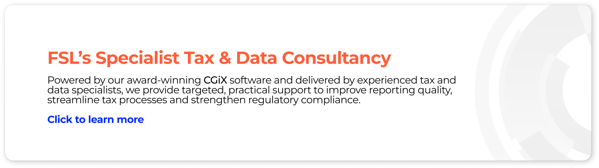 FSL's Specialist Tax & Data Consultancy Powered by our award-winning CGiX software and delivered by experienced tax and data specialists, we provide targeted, practical support to improve reporting quality, streamline tax processes and strengthen regulatory compliance.  
