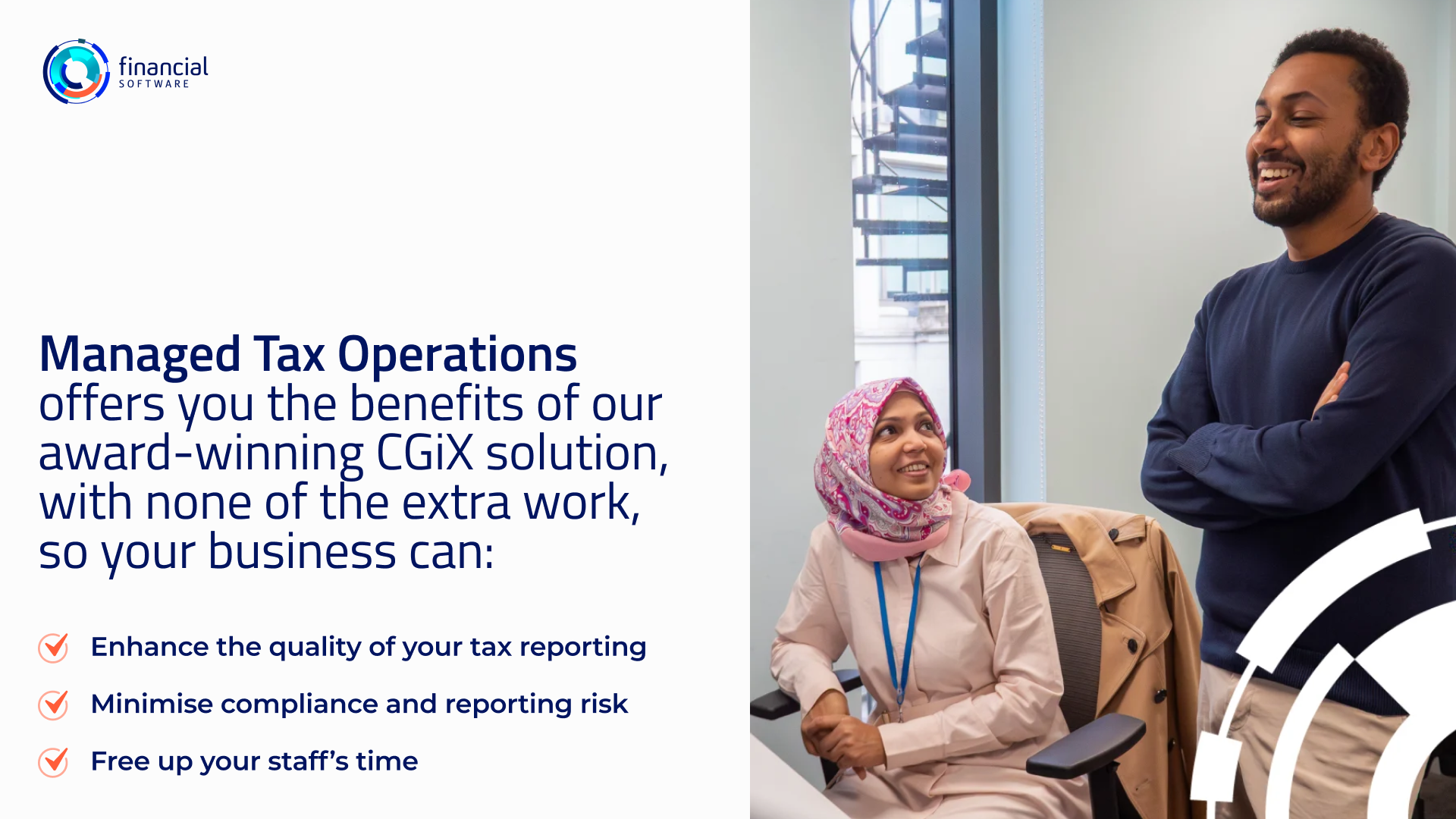 Managed Tax Operations offers you the benefits of our award-winning CGiX solution, with none of the extra work, so your business can: - Enhance the quality of your tax reporting - Minimise compliance and reporting risk - Free up your staff's time